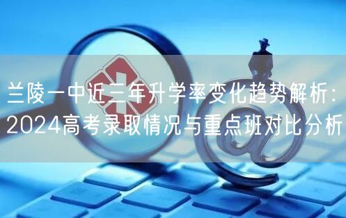 兰陵一中近三年升学率变化趋势解析:2024高考录取情况与重点班对比分析 兰陵一中近三年升学率变化趋势解析:2024高考录取情况与重点班对比分析