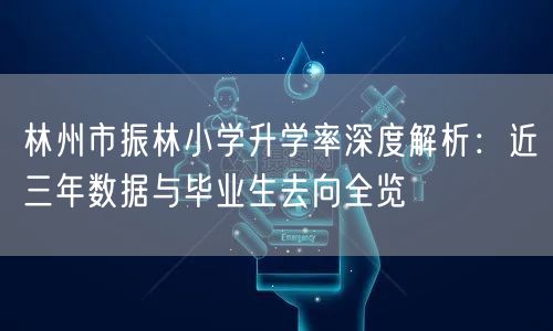 林州市振林小学升学率深度解析:近三年数据与毕业生去向全览 林州市振林小学升学率深度解析:近三年数据与毕业生去向全览