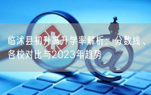 临沭县初升高升学率解析:分数线、各校对比与2023年趋势 临沭县初升高升学率解析:分数线、各校对比与2023年趋势