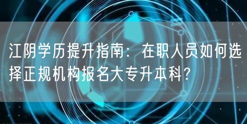 江阴学历提升指南:在职人员如何选择正规机构报名大专升本科? 江阴学历提升指南:在职人员如何选择正规机构报名大专升本科?