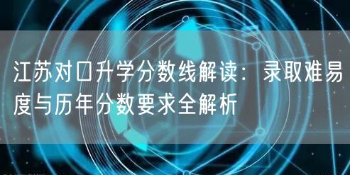 江苏对口升学分数线解读:录取难易度与历年分数要求全解析 江苏对口升学分数线解读:录取难易度与历年分数要求全解析
