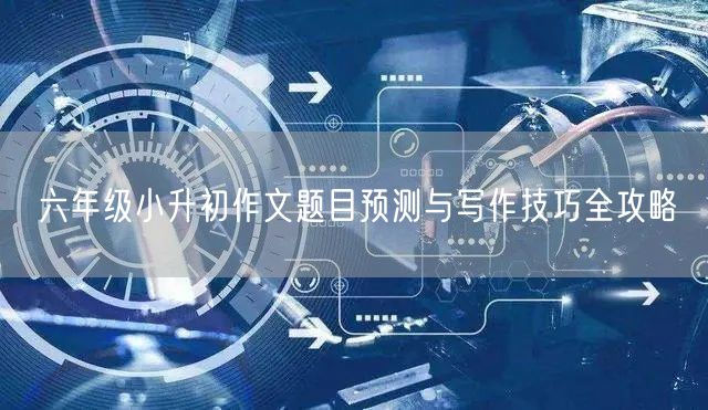 六年级小升初作文题目预测与写作技巧全攻略 六年级小升初作文题目预测与写作技巧全攻略