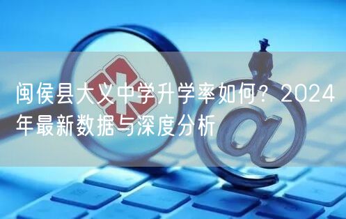 闽侯县大义中学升学率如何?2024年最新数据与深度分析 闽侯县大义中学升学率如何?2024年最新数据与深度分析