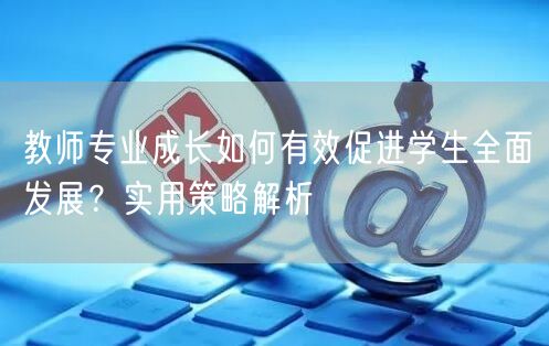 教师专业成长如何有效促进学生全面发展?实用策略解析 教师专业成长如何有效促进学生全面发展?实用策略解析