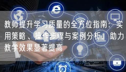 教师提升学习质量的全方位指南:实用策略、操作步骤与案例分析,助力教学效果显著提高 教师提升学习质量的全方位指南:实用策略、操作步骤与案例分析,助力教学效果显著提高