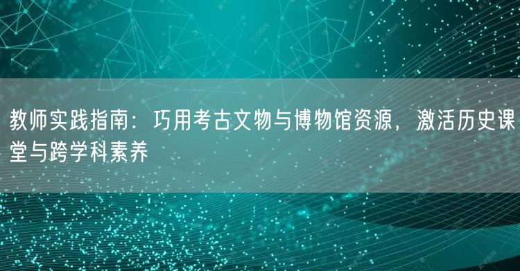教师实践指南:巧用考古文物与博物馆资源,激活历史课堂与跨学科素养 教师实践指南:巧用考古文物与博物馆资源,激活历史课堂与跨学科素养