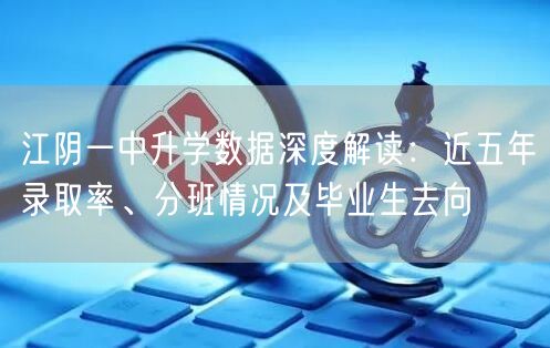 江阴一中升学数据深度解读:近五年录取率、分班情况及毕业生去向 江阴一中升学数据深度解读:近五年录取率、分班情况及毕业生去向