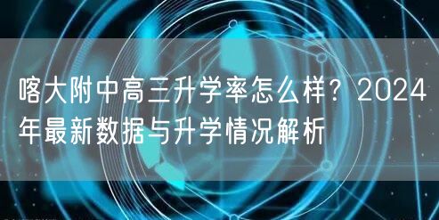 喀大附中高三升学率怎么样?2024年最新数据与升学情况解析 喀大附中高三升学率怎么样?2024年最新数据与升学情况解析