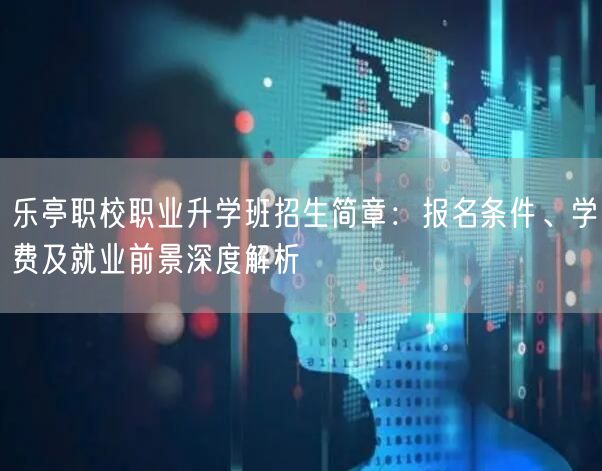 乐亭职校职业升学班招生简章：报名条件、学费及就业前景深度解析