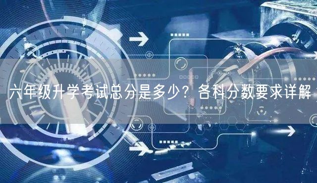 六年级升学考试总分是多少?各科分数要求详解 六年级升学考试总分是多少?各科分数要求详解