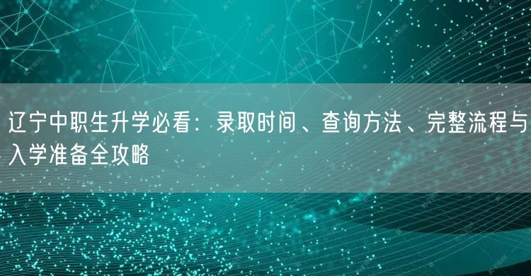 辽宁中职生升学必看：录取时间、查询方法、完整流程与入学准备全攻略