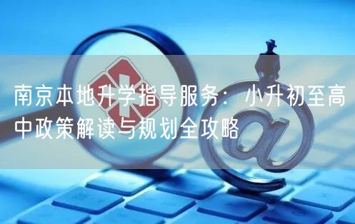 南京本地升学指导服务:小升初至高中政策解读与规划全攻略 南京本地升学指导服务:小升初至高中政策解读与规划全攻略