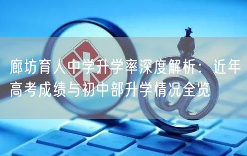 廊坊育人中学升学率深度解析:近年高考成绩与初中部升学情况全览 廊坊育人中学升学率深度解析:近年高考成绩与初中部升学情况全览