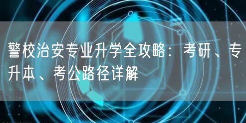 警校治安专业升学全攻略:考研、专升本、考公路径详解 警校治安专业升学全攻略:考研、专升本、考公路径详解
