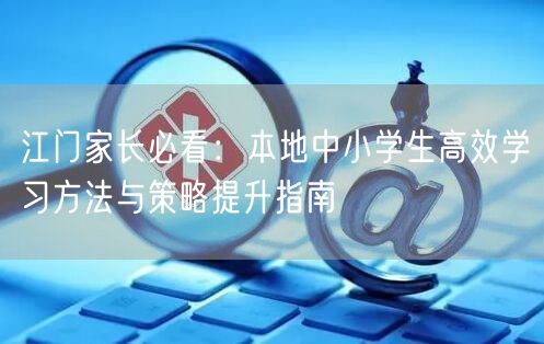 江门家长必看：本地中小学生高效学习方法与策略提升指南