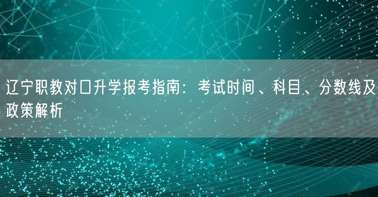 辽宁职教对口升学报考指南:考试时间、科目、分数线及政策解析 辽宁职教对口升学报考指南:考试时间、科目、分数线及政策解析