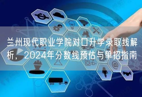 兰州现代职业学院对口升学录取线解析,2024年分数线预估与单招指南 兰州现代职业学院对口升学录取线解析,2024年分数线预估与单招指南