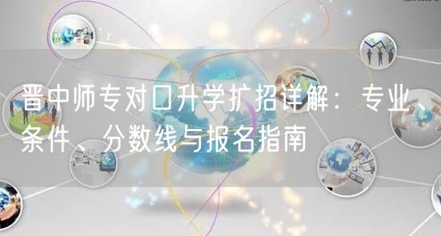 晋中师专对口升学扩招详解:专业、条件、分数线与报名指南 晋中师专对口升学扩招详解:专业、条件、分数线与报名指南