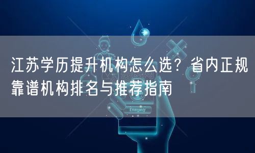 江苏学历提升机构怎么选？省内正规靠谱机构排名与推荐指南