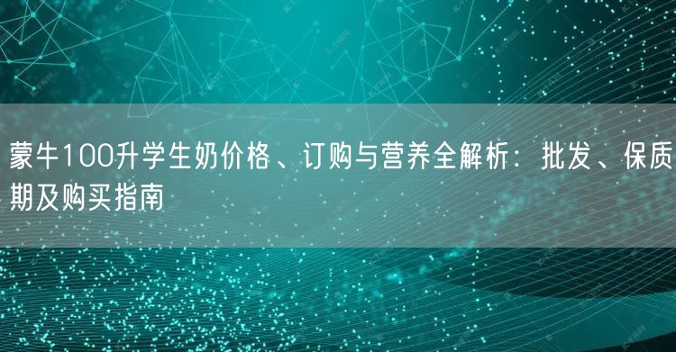蒙牛100升学生奶价格、订购与营养全解析:批发、保质期及购买指南 蒙牛100升学生奶价格、订购与营养全解析:批发、保质期及购买指南