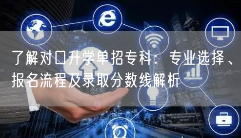 了解对口升学单招专科:专业选择、报名流程及录取分数线解析 了解对口升学单招专科:专业选择、报名流程及录取分数线解析