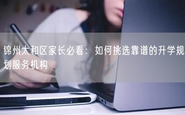 锦州太和区家长必看:如何挑选靠谱的升学规划服务机构 锦州太和区家长必看:如何挑选靠谱的升学规划服务机构