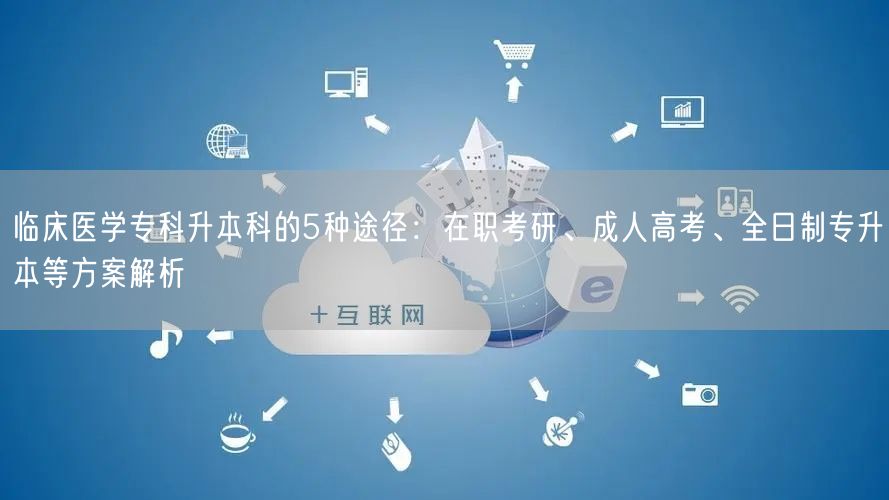 临床医学专科升本科的5种途径:在职考研、成人高考、全日制专升本等方案解析 临床医学专科升本科的5种途径:在职考研、成人高考、全日制专升本等方案解析