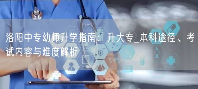 洛阳中专幼师升学指南：升大专_本科途径、考试内容与难度解析