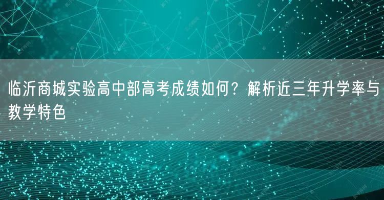 临沂商城实验高中部高考成绩如何?解析近三年升学率与教学特色 临沂商城实验高中部高考成绩如何?解析近三年升学率与教学特色