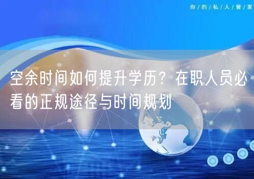 空余时间如何提升学历?在职人员必看的正规途径与时间规划 空余时间如何提升学历?在职人员必看的正规途径与时间规划