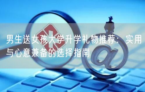 男生送女孩大学升学礼物推荐:实用与心意兼备的选择指南 男生送女孩大学升学礼物推荐:实用与心意兼备的选择指南