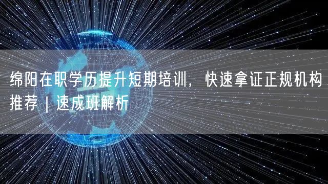 绵阳在职学历提升短期培训，快速拿证正规机构推荐｜速成班解析