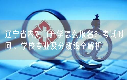 辽宁省内对口升学怎么报名?考试时间、学校专业及分数线全解析 辽宁省内对口升学怎么报名?考试时间、学校专业及分数线全解析