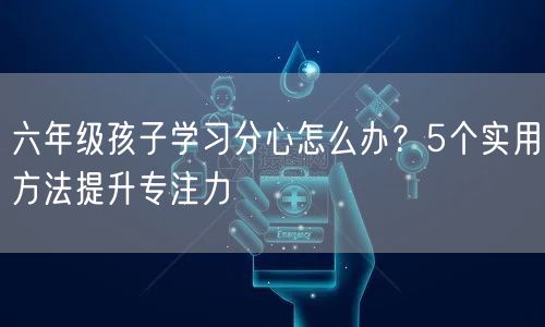 六年级孩子学习分心怎么办？5个实用方法提升专注力