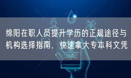 绵阳在职人员提升学历的正规途径与机构选择指南,快速拿大专本科文凭 绵阳在职人员提升学历的正规途径与机构选择指南,快速拿大专本科文凭
