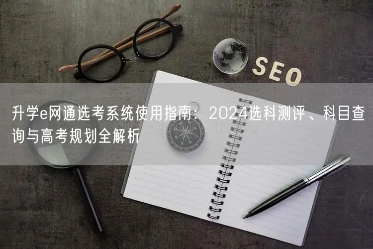 升学e网通选考系统使用指南:2024选科测评、科目查询与高考规划全解析 升学e网通选考系统使用指南:2024选科测评、科目查询与高考规划全解析