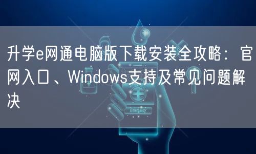 升学e网通电脑版下载安装全攻略：官网入口、Windows支持及常见问题解决