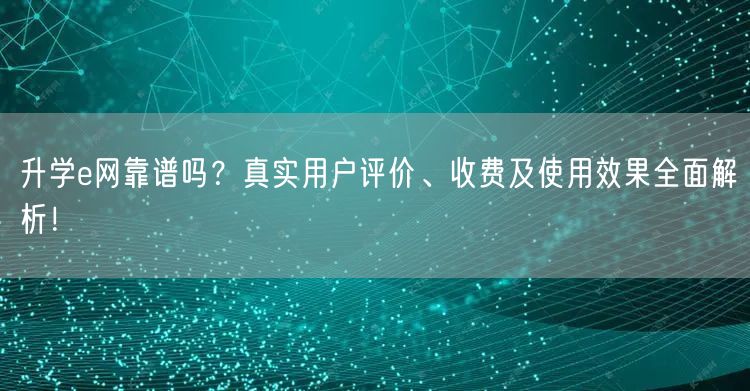 升学e网靠谱吗？真实用户评价、收费及使用效果全面解析！