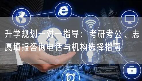 升学规划一对一指导:考研考公、志愿填报咨询电话与机构选择指南 升学规划一对一指导:考研考公、志愿填报咨询电话与机构选择指南