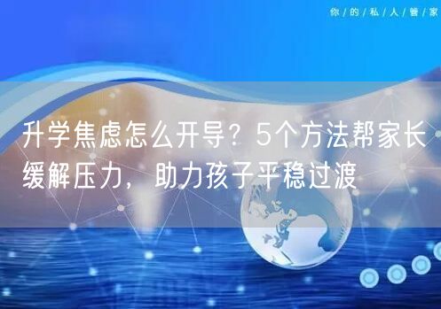 升学焦虑怎么开导？5个方法帮家长缓解压力，助力孩子平稳过渡