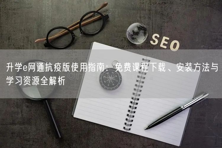 升学e网通抗疫版使用指南：免费课程下载、安装方法与学习资源全解析
