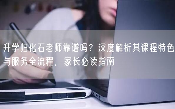 升学归化石老师靠谱吗?深度解析其课程特色与服务全流程,家长必读指南 升学归化石老师靠谱吗?深度解析其课程特色与服务全流程,家长必读指南
