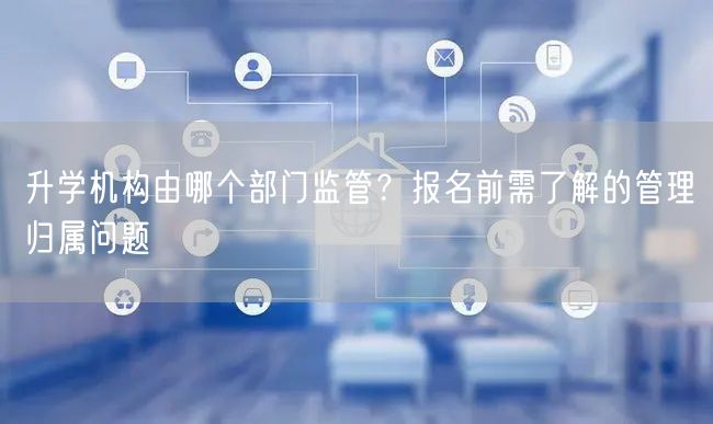 升学机构由哪个部门监管?报名前需了解的管理归属问题 升学机构由哪个部门监管?报名前需了解的管理归属问题