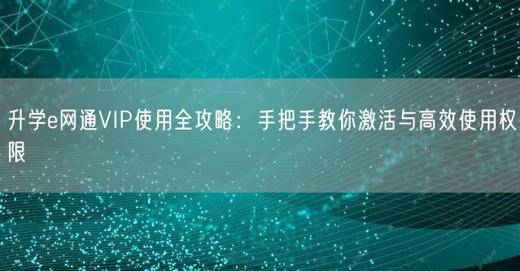 升学e网通VIP使用全攻略：手把手教你激活与高效使用权限