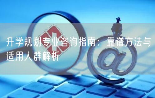 升学规划专业咨询指南:靠谱方法与适用人群解析 升学规划专业咨询指南:靠谱方法与适用人群解析