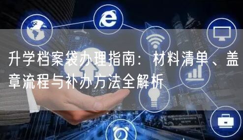 升学档案袋办理指南:材料清单、盖章流程与补办方法全解析 升学档案袋办理指南:材料清单、盖章流程与补办方法全解析