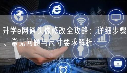 升学e网通头像修改全攻略：详细步骤、常见问题与尺寸要求解析