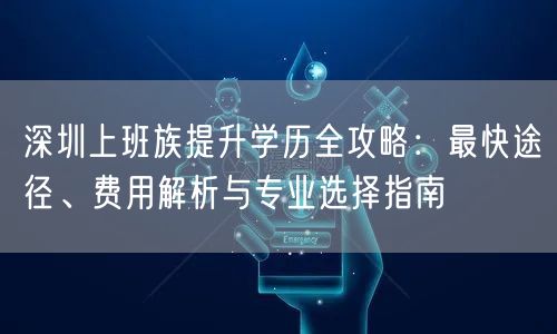 深圳上班族提升学历全攻略:最快途径、费用解析与专业选择指南 深圳上班族提升学历全攻略:最快途径、费用解析与专业选择指南