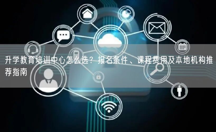升学教育培训中心怎么选？报名条件、课程费用及本地机构推荐指南