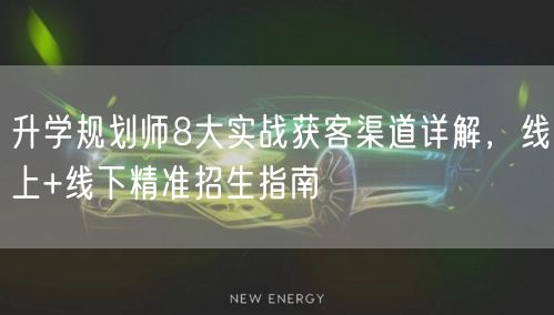 升学规划师8大实战获客渠道详解，线上+线下精准招生指南